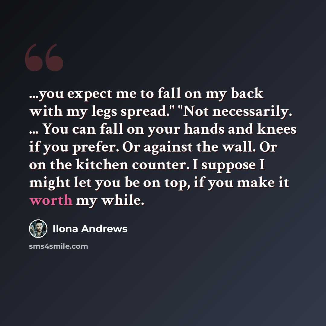 “...you expect me to fall on my back with my legs spread." "Not necessarily. ... You can fall on your hands and knees if you prefer. Or against the wall. Or on the kitchen counter. I suppose I might let you be on top, if you make it worth my while.” quote by Ilona Andrews