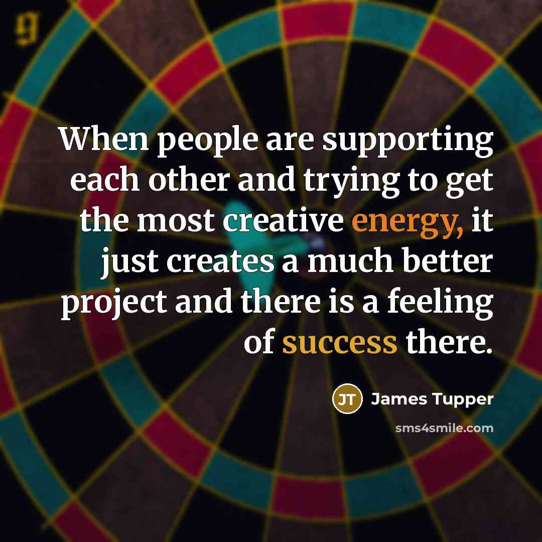 “When people are supporting each other and trying to get the most creative energy, it just creates a much better project and there is a feeling of success there.” quote by James Tupper