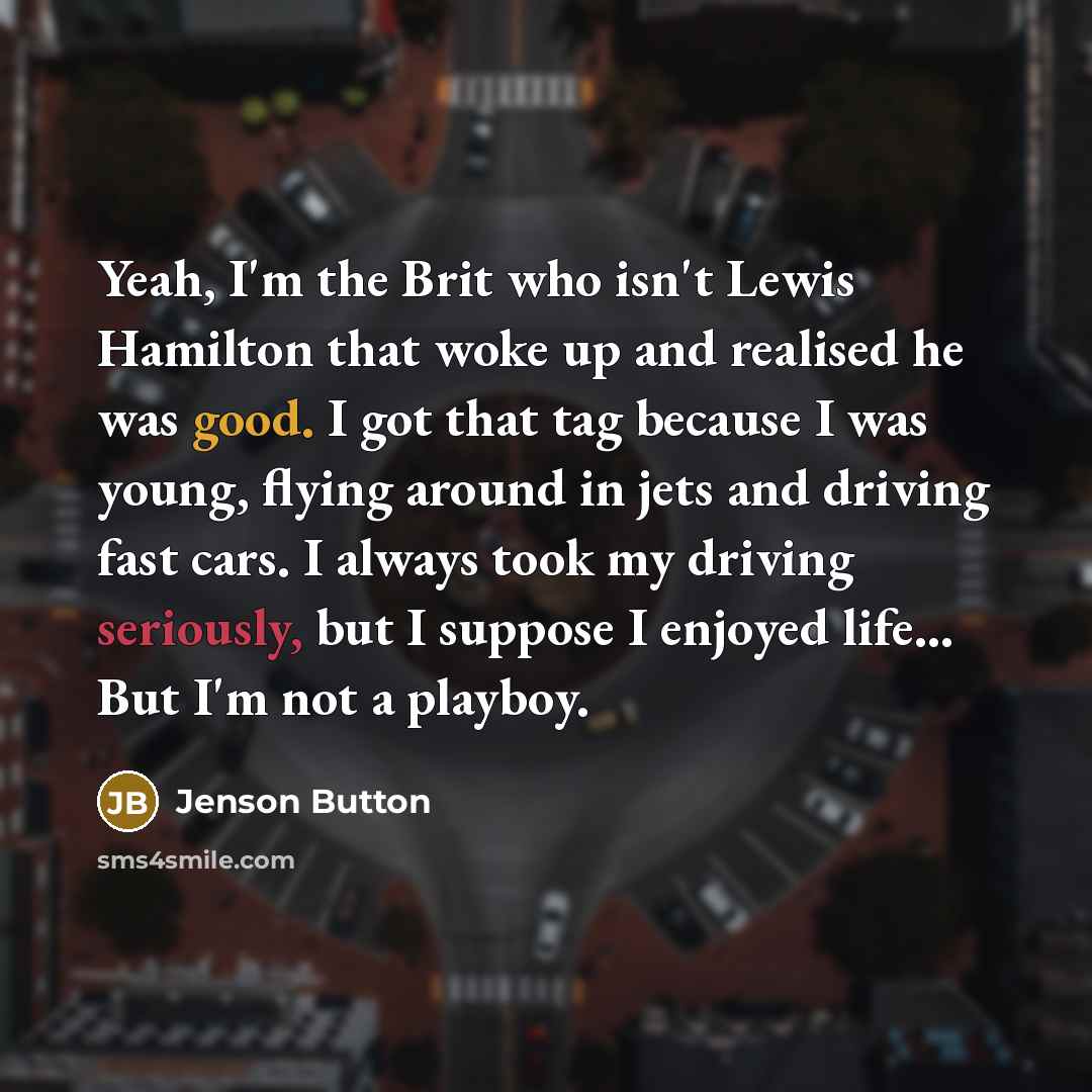 “Yeah, I'm the Brit who isn't Lewis Hamilton that woke up and realised he was good. I got that tag because I was young, flying around in jets and driving fast cars. I always took my driving seriously, but I suppose I enjoyed life... But I'm not a playboy.” quote by Jenson Button