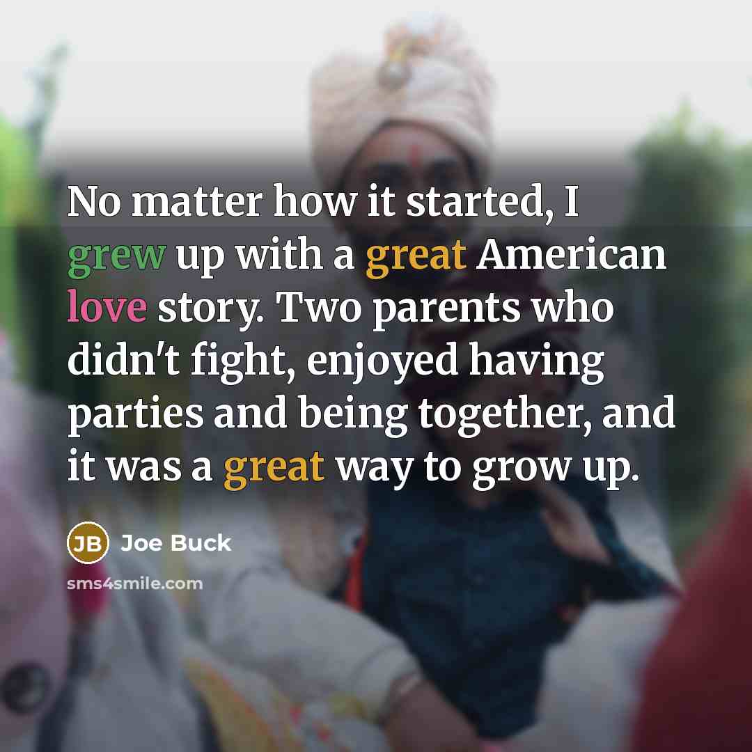 “No matter how it started, I grew up with a great American love story. Two parents who didn't fight, enjoyed having parties and being together, and it was a great way to grow up.” quote by Joe Buck