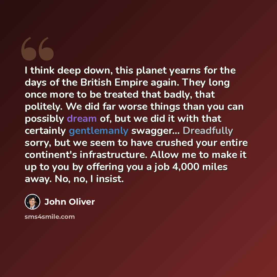 “I think deep down, this planet yearns for the days of the British Empire again. They long once more to be treated that badly, that politely. We did far worse things than you can possibly dream of, but we did it with that certainly gentlemanly swagger... Dreadfully sorry, but we seem to have…” quote by John Oliver