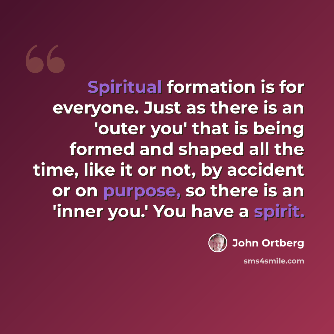 “Spiritual formation is for everyone. Just as there is an 'outer you' that is being formed and shaped all the time, like it or not, by accident or on purpose, so there is an 'inner you.' You have a spirit.” quote by John Ortberg