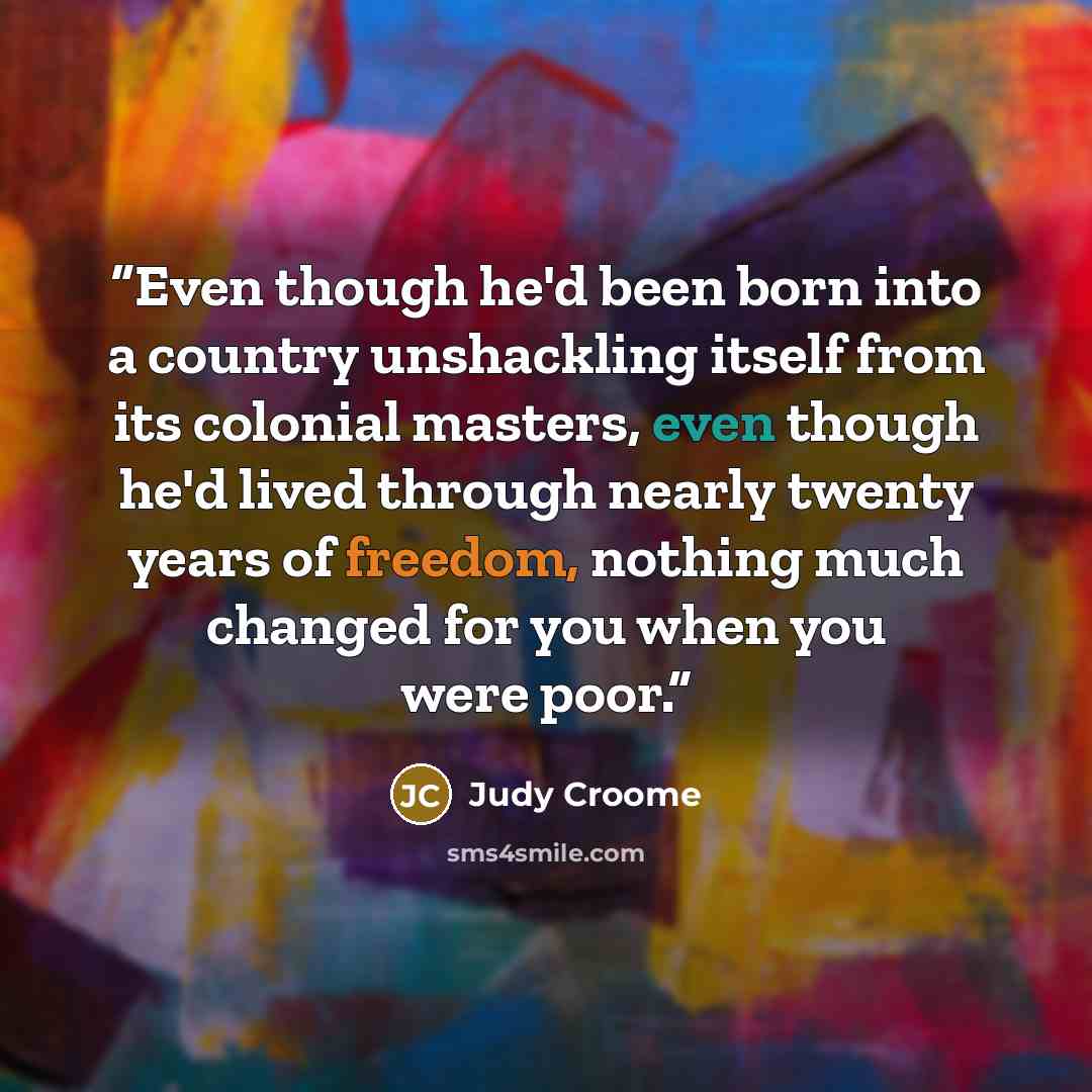 “Even though he'd been born into a country unshackling itself from its colonial masters, even though he'd lived through nearly twenty years of freedom, nothing much changed for you when you were poor.” quote by Judy Croome