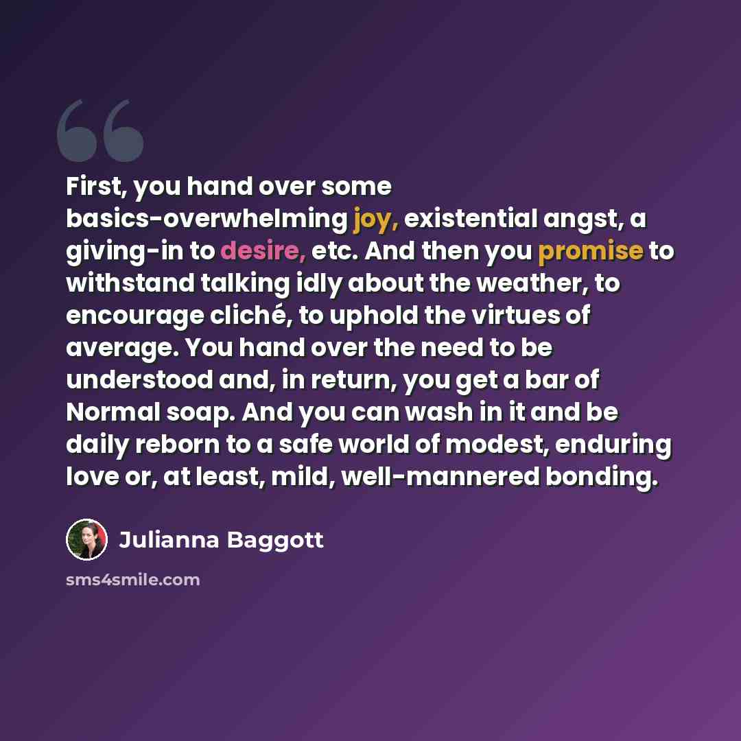 “First, you hand over some basics-overwhelming joy, existential angst, a giving-in to desire, etc. And then you promise to withstand talking idly about the weather, to encourage cliché, to uphold the virtues of average. You hand over the need to be understood and, in return, you get a bar of Normal…” quote by Julianna Baggott