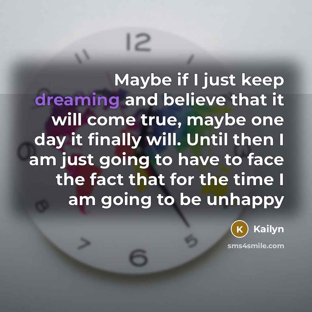 “Maybe if I just keep dreaming and believe that it will come true, maybe one day it finally will. Until then I am just going to have to face the fact that for the time I am going to be unhappy” quote by Kailyn