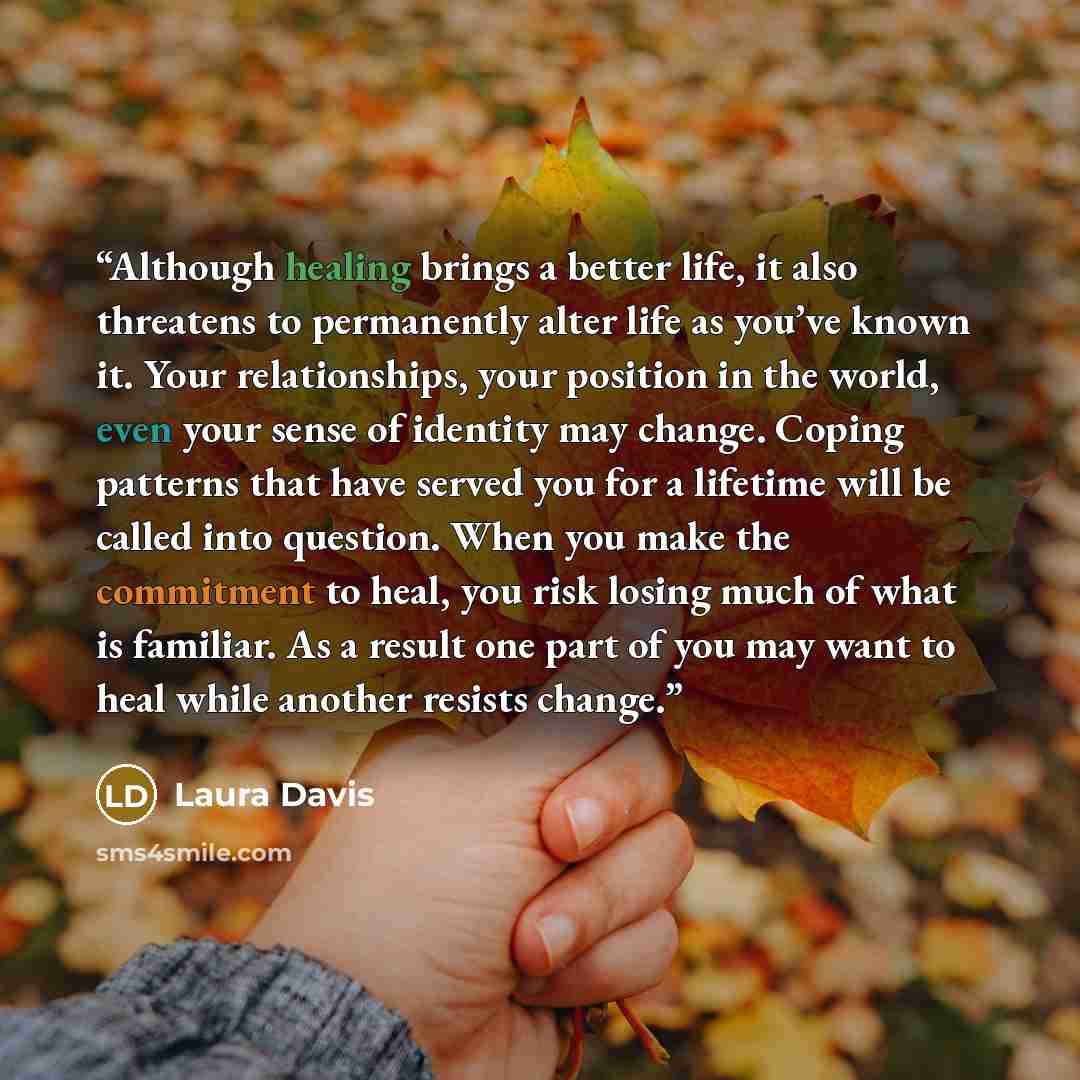 “Although healing brings a better life, it also threatens to permanently alter life as you’ve known it. Your relationships, your position in the world, even your sense of identity may change. Coping patterns that have served you for a lifetime will be called into question. When you make the…” quote by Laura Davis