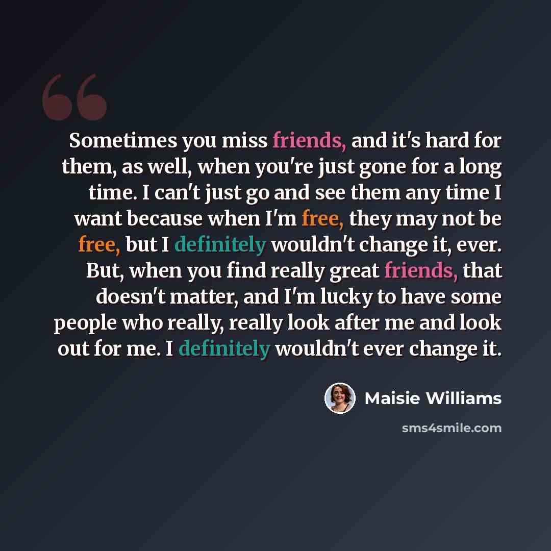 “Sometimes you miss friends, and it's hard for them, as well, when you're just gone for a long time. I can't just go and see them any time I want because when I'm free, they may not be free, but I definitely wouldn't change it, ever. But, when you find really great friends, that doesn't matter, and…” quote by Maisie Williams