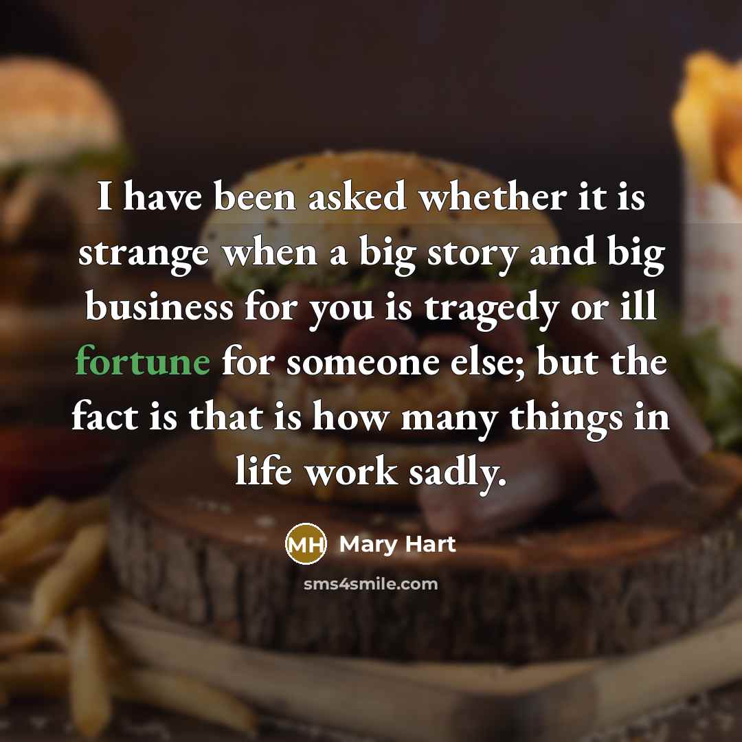 “I have been asked whether it is strange when a big story and big business for you is tragedy or ill fortune for someone else; but the fact is that is how many things in life work sadly.” quote by Mary Hart