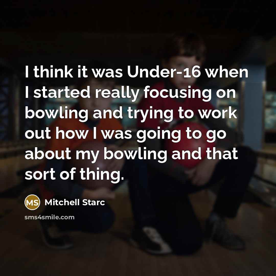 “I think it was Under-16 when I started really focusing on bowling and trying to work out how I was going to go about my bowling and that sort of thing.” quote by Mitchell Starc