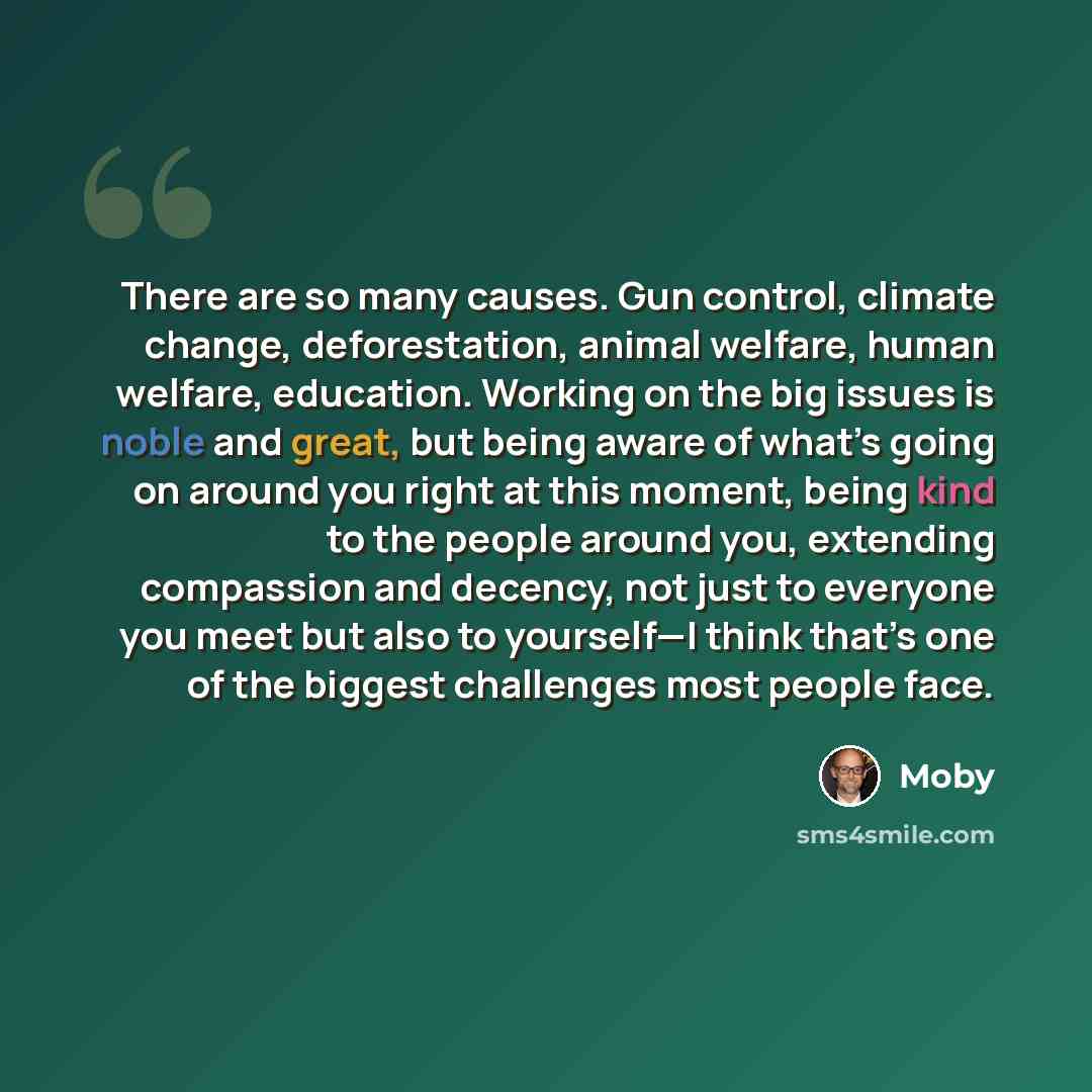 “There are so many causes. Gun control, climate change, deforestation, animal welfare, human welfare, education. Working on the big issues is noble and great, but being aware of what’s going on around you right at this moment, being kind to the people around you, extending compassion and decency…” quote by Moby