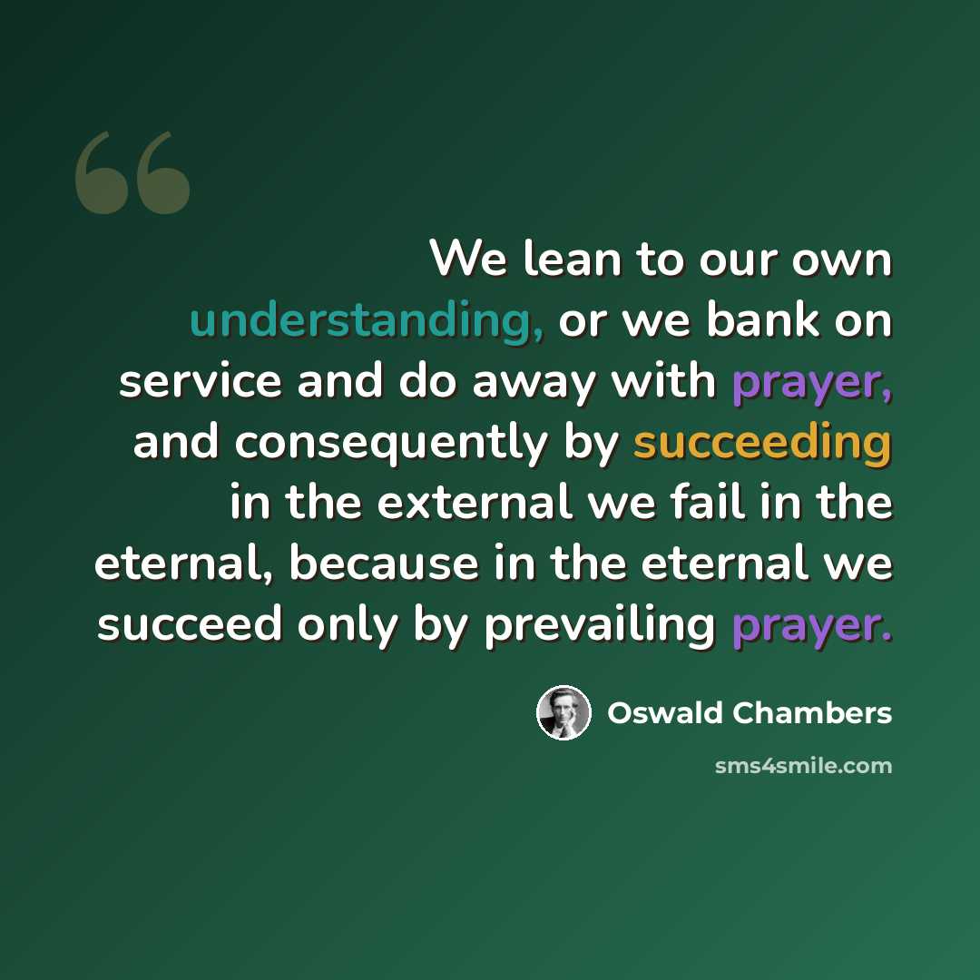 “We lean to our own understanding, or we bank on service and do away with prayer, and consequently by succeeding in the external we fail in the eternal, because in the eternal we succeed only by prevailing prayer.” quote by Oswald Chambers