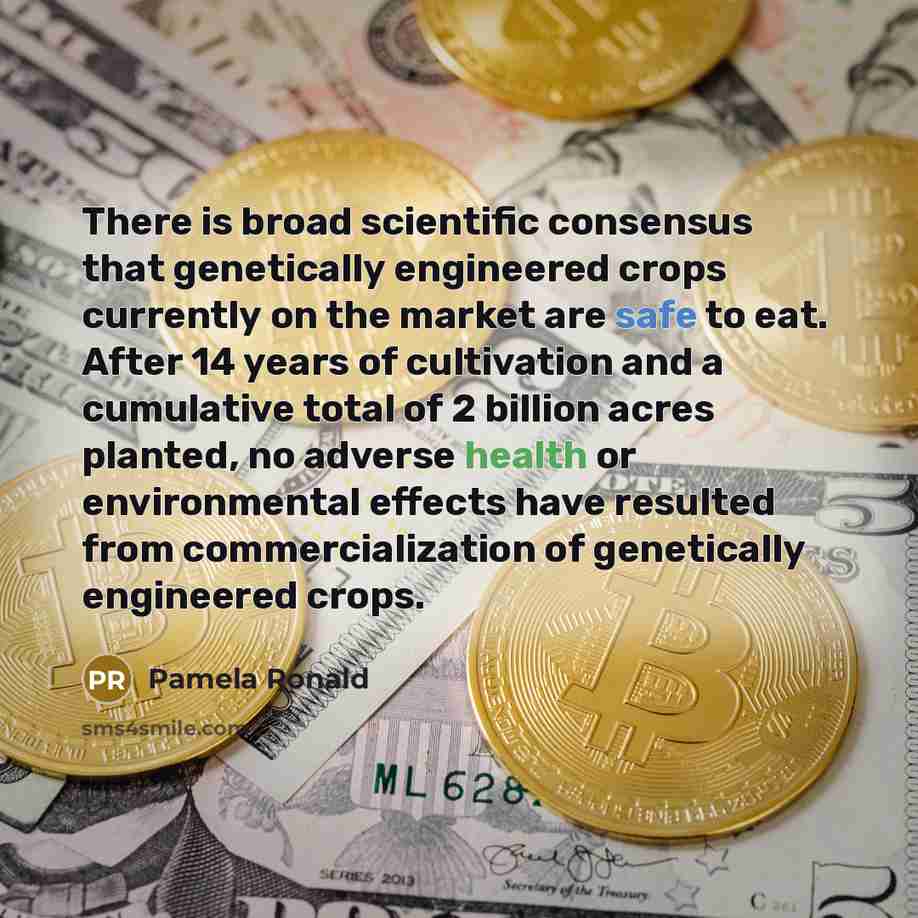 “There is broad scientiﬁc consensus that genetically engineered crops currently on the market are safe to eat. After 14 years of cultivation and a cumulative total of 2 billion acres planted, no adverse health or environmental effects have resulted from commercialization of genetically engineered…” quote by Pamela Ronald