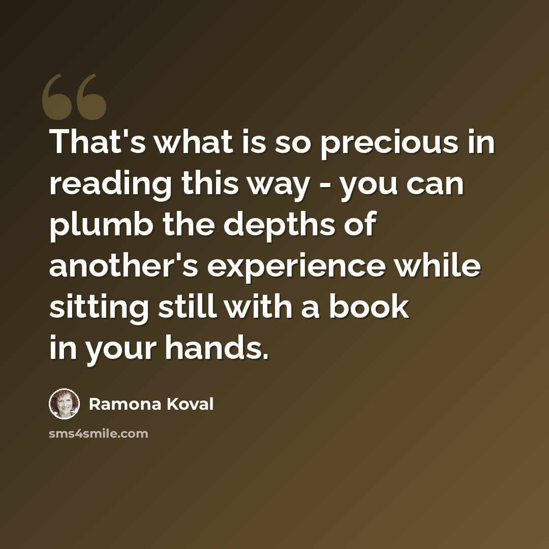 “That's what is so precious in reading this way - you can plumb the depths of another's experience while sitting still with a book in your hands.” quote by Ramona Koval