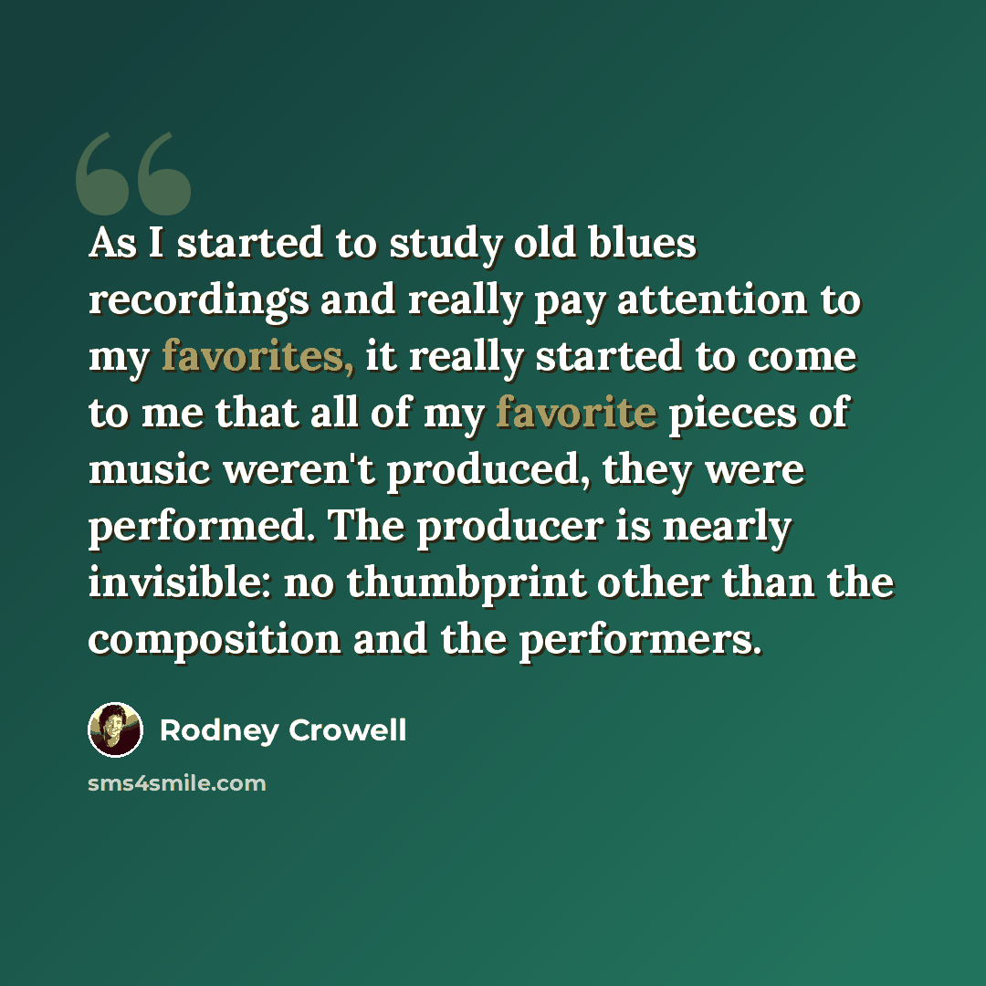 “As I started to study old blues recordings and really pay attention to my favorites, it really started to come to me that all of my favorite pieces of music weren't produced, they were performed. The producer is nearly invisible: no thumbprint other than the composition and the performers.” quote by Rodney Crowell