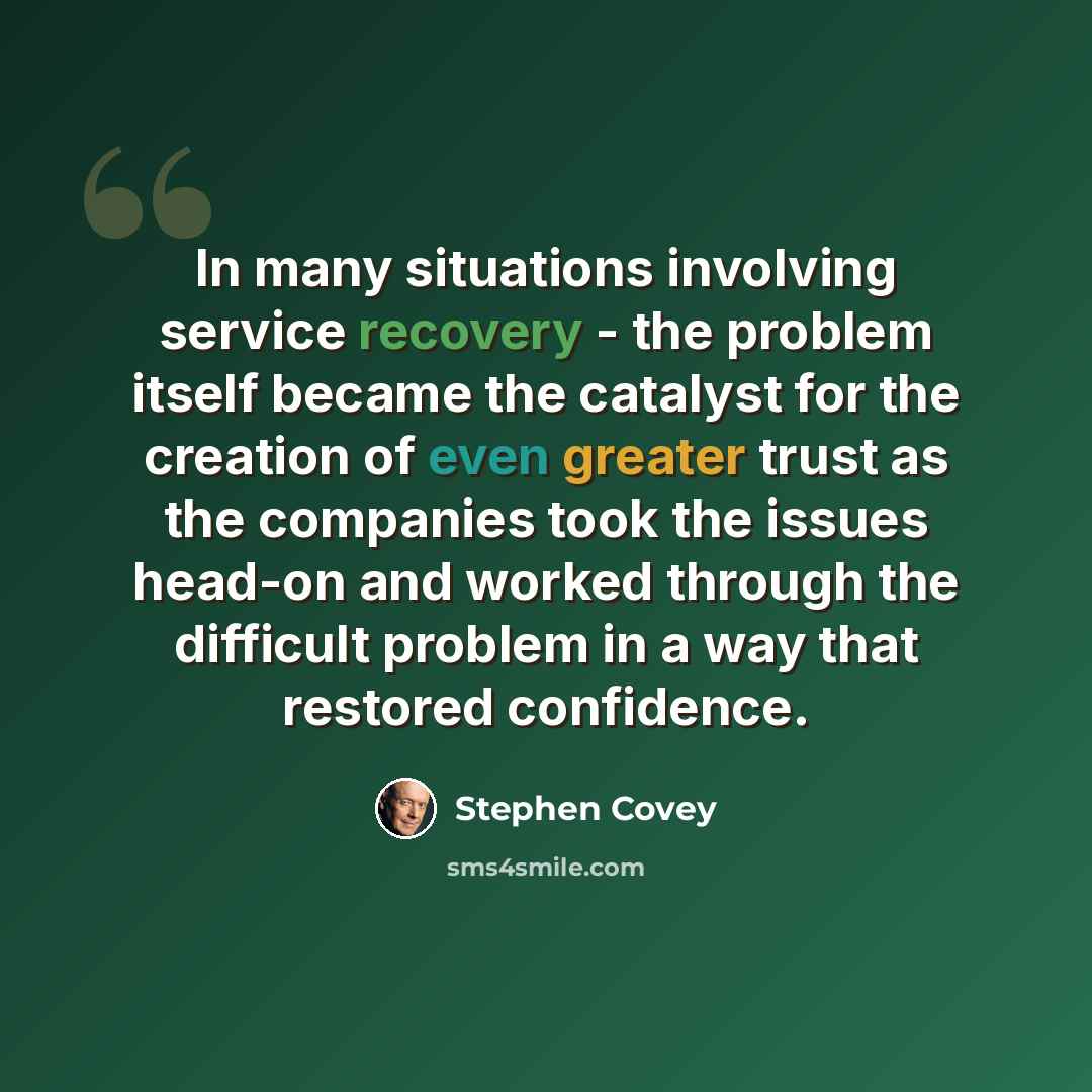 “In many situations involving service recovery - the problem itself became the catalyst for the creation of even greater trust as the companies took the issues head-on and worked through the difficult problem in a way that restored confidence.” quote by Stephen Covey