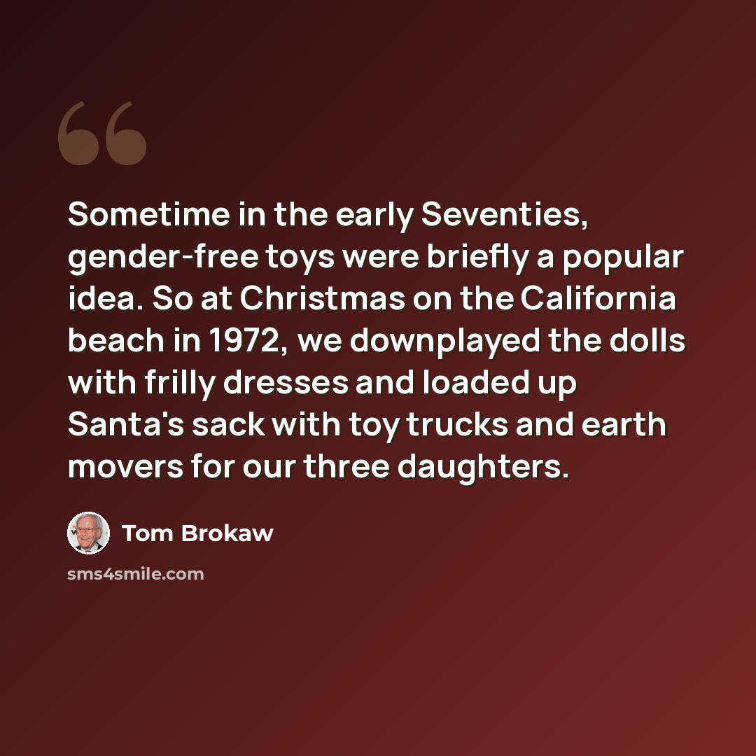“Sometime in the early Seventies, gender-free toys were briefly a popular idea. So at Christmas on the California beach in 1972, we downplayed the dolls with frilly dresses and loaded up Santa's sack with toy trucks and earth movers for our three daughters.” quote by Tom Brokaw