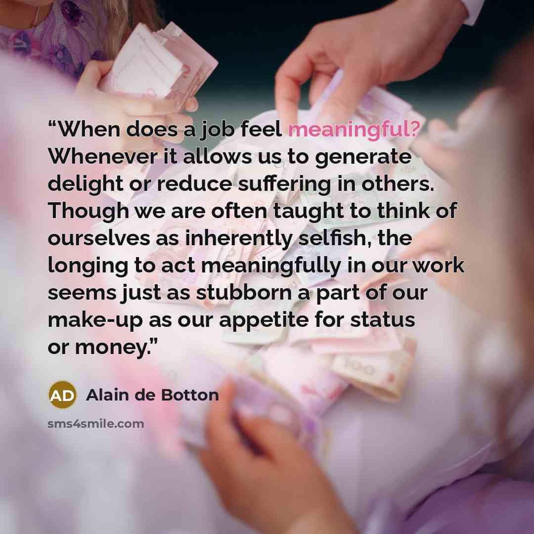 “When does a job feel meaningful? Whenever it allows us to generate delight or reduce suffering in others. Though we are often taught to think of ourselves as inherently selfish, the longing to act meaningfully in our work seems just as stubborn a part of our make-up as our appetite for status or…” quote by Alain de Botton