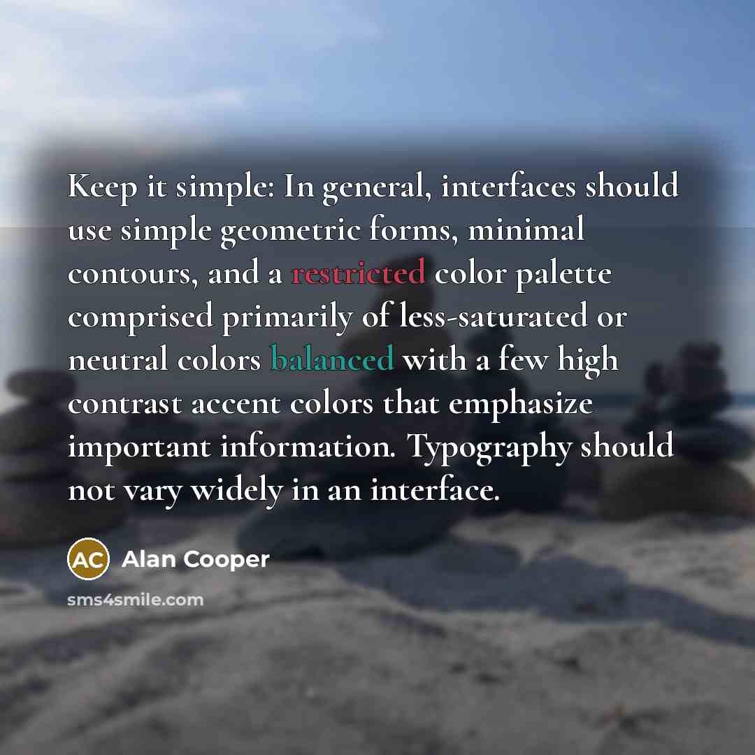 “Keep it simple: In general, interfaces should use simple geometric forms, minimal contours, and a restricted color palette comprised primarily of less-saturated or neutral colors balanced with a few high contrast accent colors that emphasize important information. Typography should not vary widely…” quote by Alan Cooper