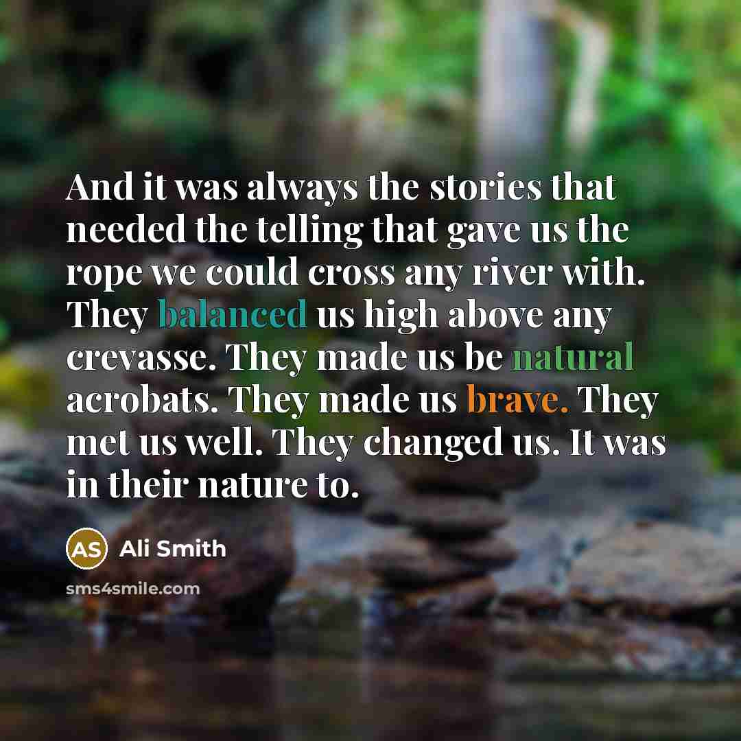 “And it was always the stories that needed the telling that gave us the rope we could cross any river with. They balanced us high above any crevasse. They made us be natural acrobats. They made us brave. They met us well. They changed us. It was in their nature to.” quote by Ali Smith