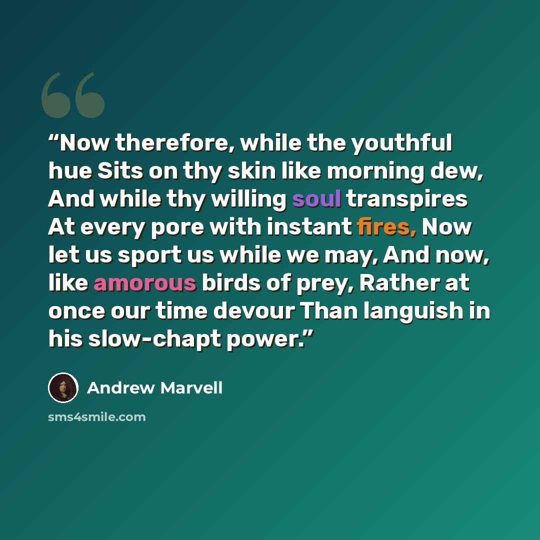 “Now therefore, while the youthful hue Sits on thy skin like morning dew, And while thy willing soul transpires At every pore with instant fires, Now let us sport us while we may, And now, like amorous birds of prey, Rather at once our time devour Than languish in his slow-chapt power.” quote by Andrew Marvell