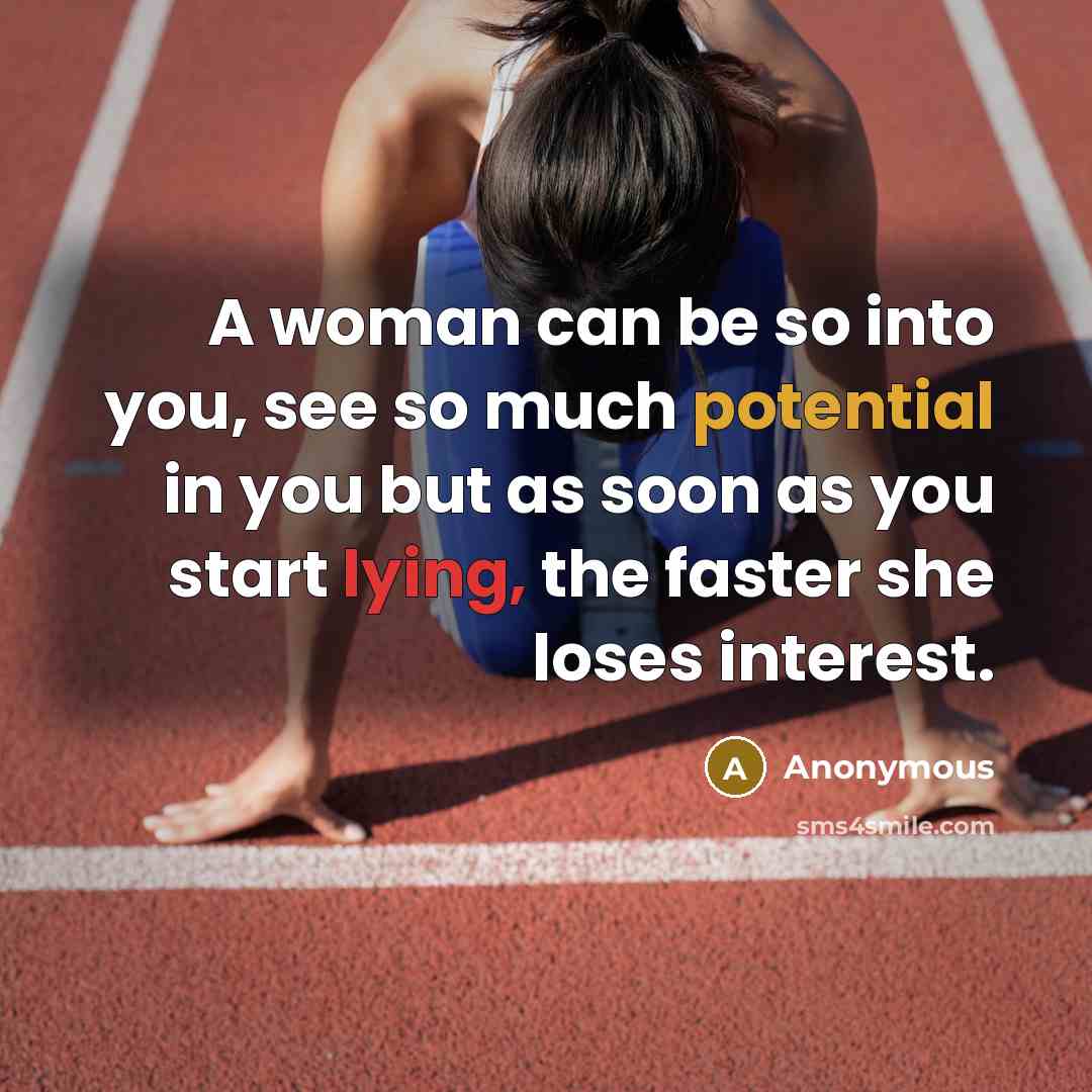 “A woman can be so into you, see so much potential in you but as soon as you start lying, the faster she loses interest.” quote by Anonymous