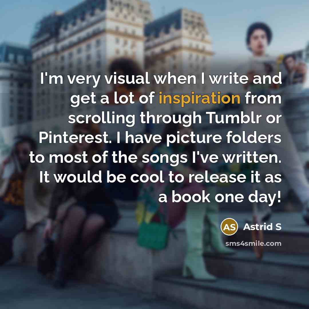 “I'm very visual when I write and get a lot of inspiration from scrolling through Tumblr or Pinterest. I have picture folders to most of the songs I've written. It would be cool to release it as a book one day!” quote by Astrid S