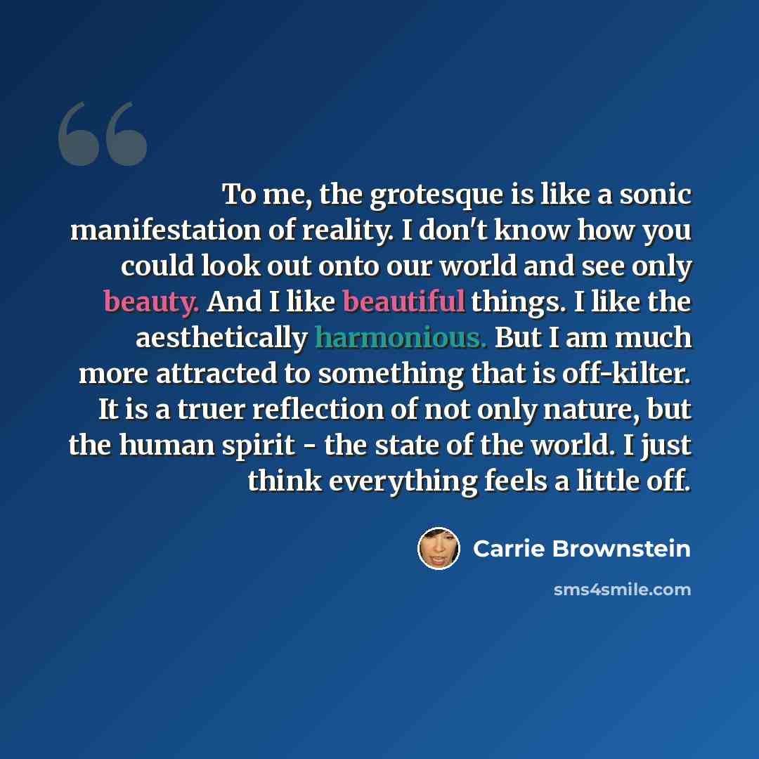 “To me, the grotesque is like a sonic manifestation of reality. I don't know how you could look out onto our world and see only beauty. And I like beautiful things. I like the aesthetically harmonious. But I am much more attracted to something that is off-kilter. It is a truer reflection of not…” quote by Carrie Brownstein