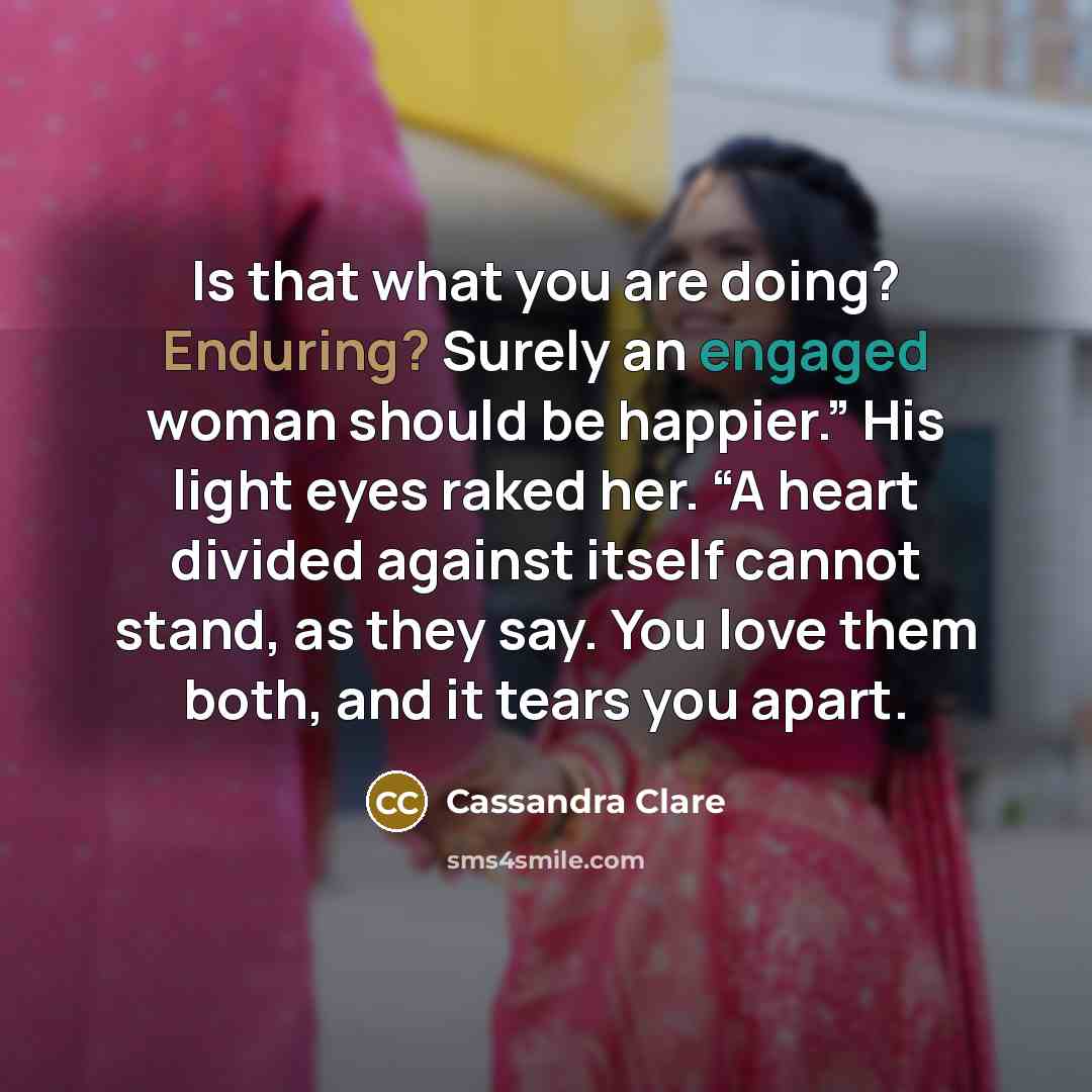 “Is that what you are doing? Enduring? Surely an engaged woman should be happier.” His light eyes raked her. “A heart divided against itself cannot stand, as they say. You love them both, and it tears you apart.” quote by Cassandra Clare
