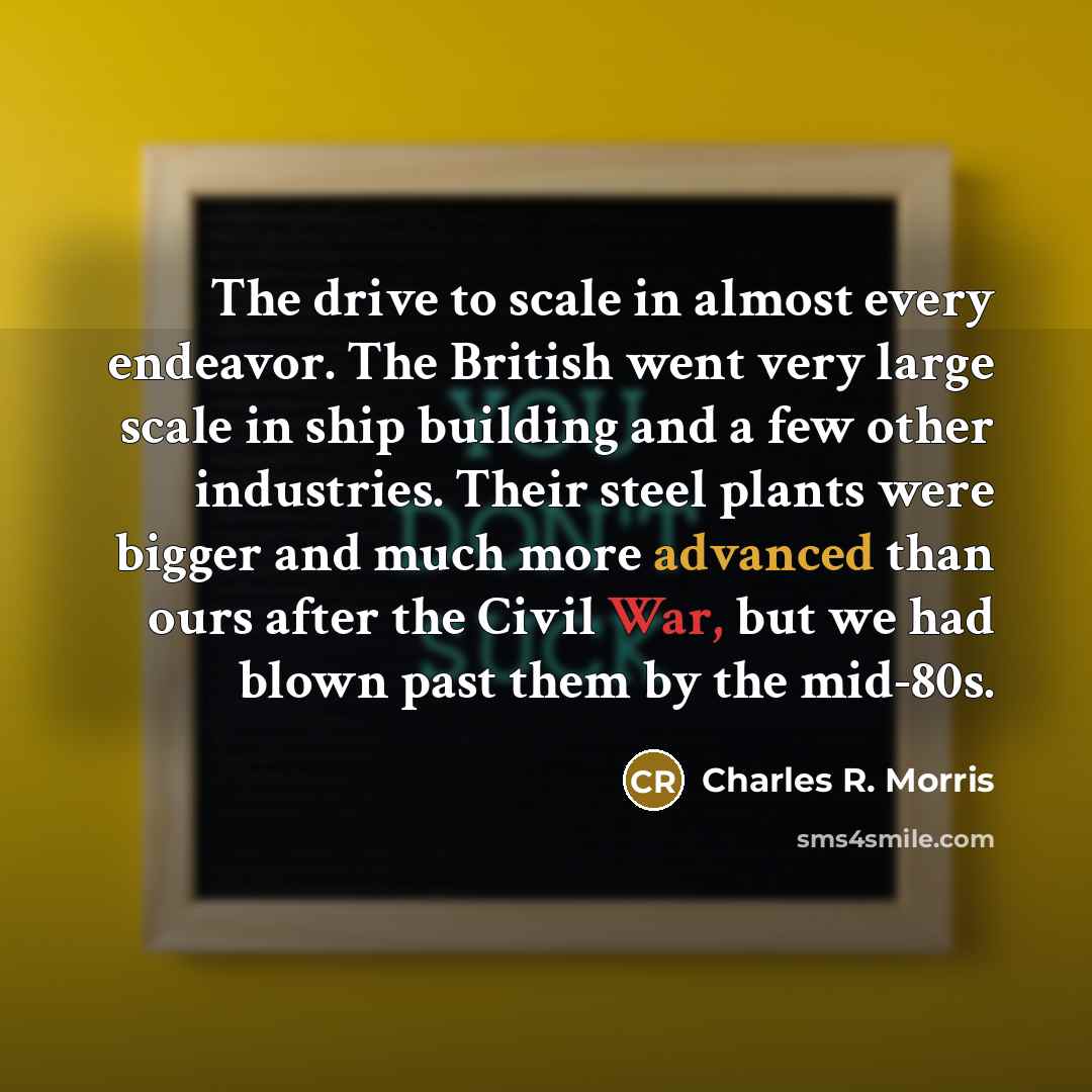 “The drive to scale in almost every endeavor. The British went very large scale in ship building and a few other industries. Their steel plants were bigger and much more advanced than ours after the Civil War, but we had blown past them by the mid-80s.” quote by Charles R. Morris