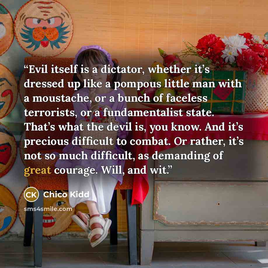“Evil itself is a dictator, whether it’s dressed up like a pompous little man with a moustache, or a bunch of faceless terrorists, or a fundamentalist state. That’s what the devil is, you know. And it’s precious difficult to combat. Or rather, it’s not so much difficult, as demanding of great…” quote by Chico Kidd