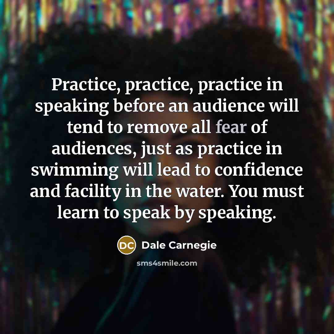 “Practice, practice, practice in speaking before an audience will tend to remove all fear of audiences, just as practice in swimming will lead to confidence and facility in the water. You must learn to speak by speaking.” quote by Dale Carnegie