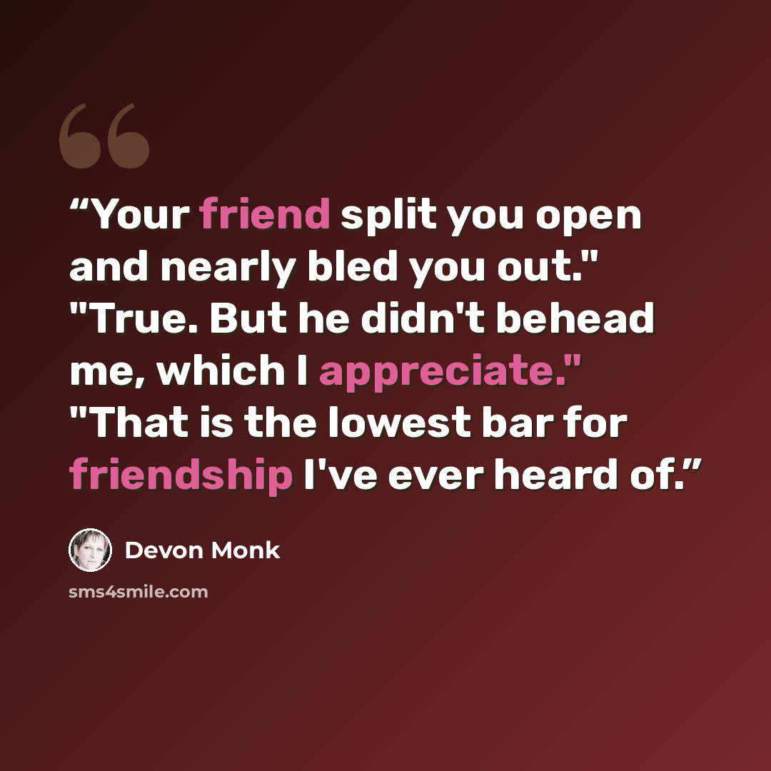 “Your friend split you open and nearly bled you out." "True. But he didn't behead me, which I appreciate." "That is the lowest bar for friendship I've ever heard of.” quote by Devon Monk