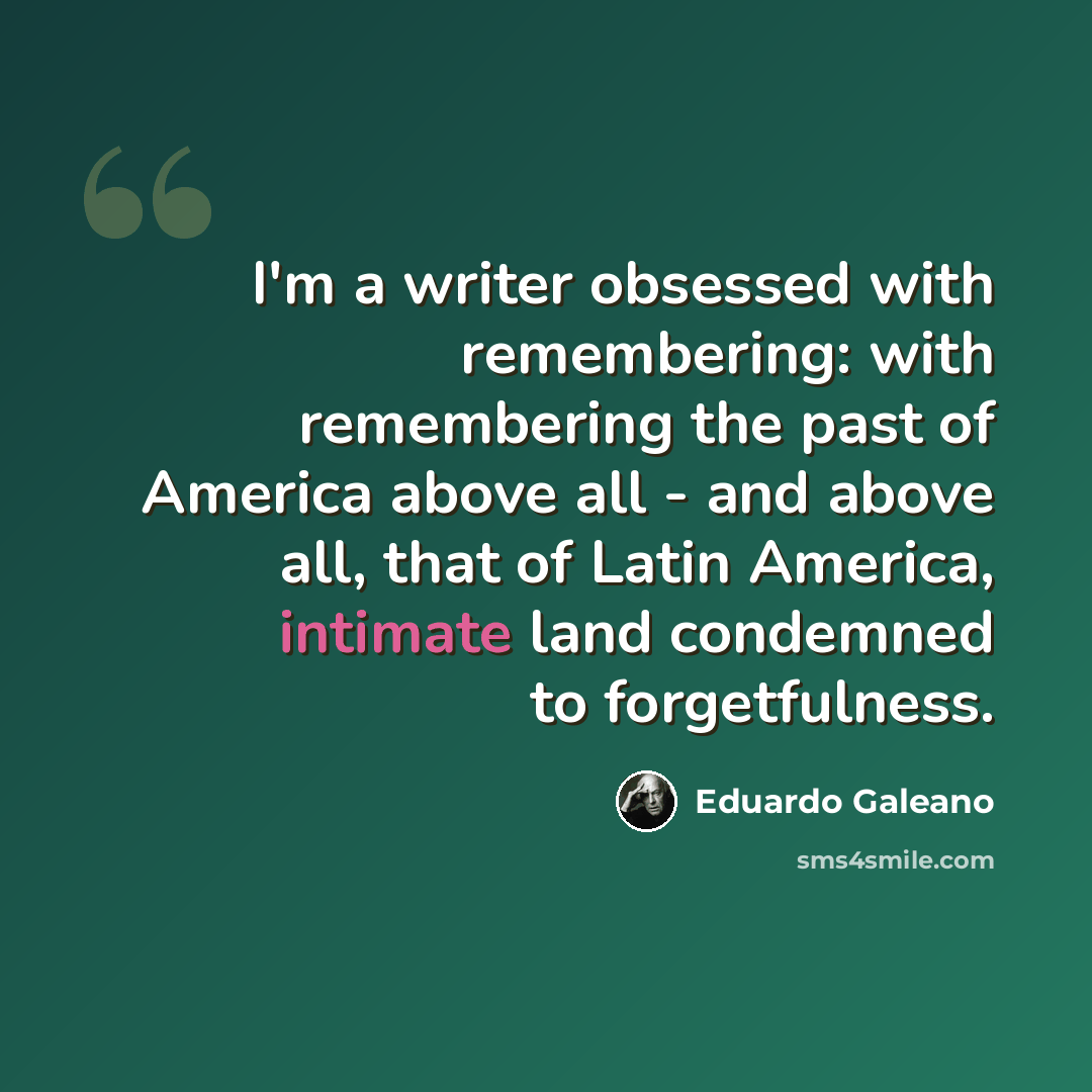 “I'm a writer obsessed with remembering: with remembering the past of America above all - and above all, that of Latin America, intimate land condemned to forgetfulness.” quote by Eduardo Galeano