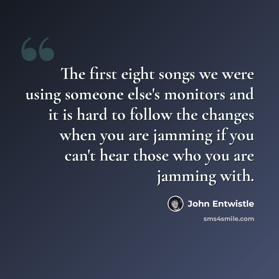 “The first eight songs we were using someone else's monitors and it is hard to follow the changes when you are jamming if you can't hear those who you are jamming with.” quote by John Entwistle
