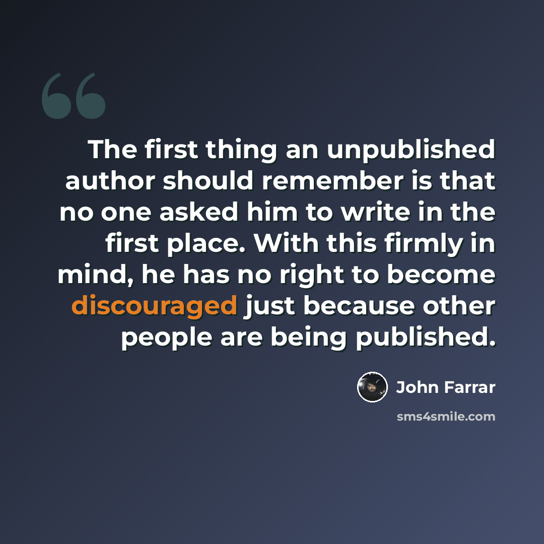 “The first thing an unpublished author should remember is that no one asked him to write in the first place. With this firmly in mind, he has no right to become discouraged just because other people are being published.” quote by John Farrar