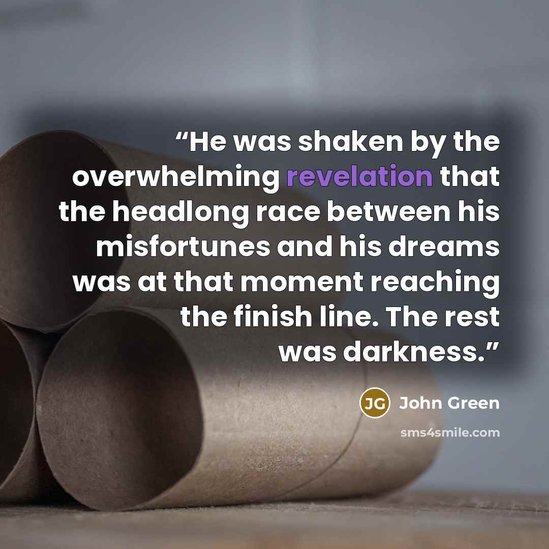 “He was shaken by the overwhelming revelation that the headlong race between his misfortunes and his dreams was at that moment reaching the finish line. The rest was darkness.” quote by John Green