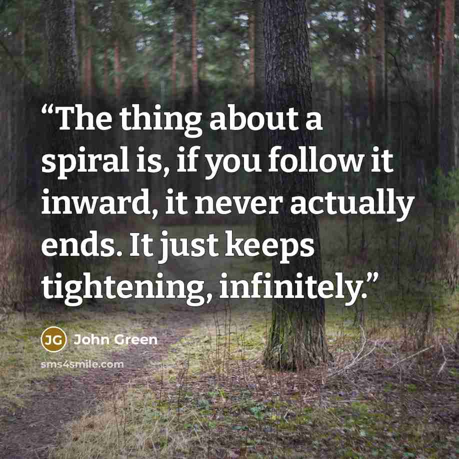 “The thing about a spiral is, if you follow it inward, it never actually ends. It just keeps tightening, infinitely.” quote by John Green