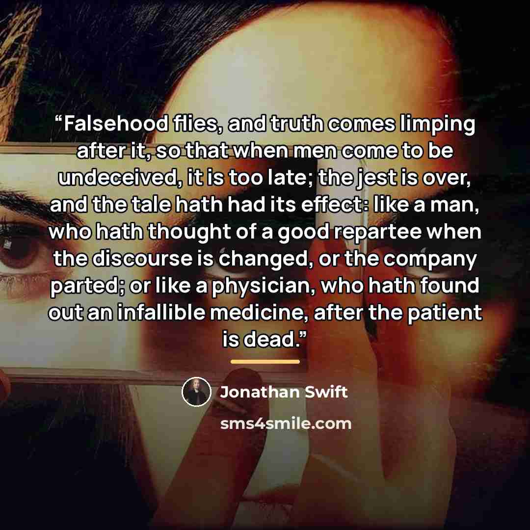 “Falsehood flies, and truth comes limping after it, so that when men come to be undeceived, it is too late; the jest is over, and the tale hath had its effect: like a man, who hath thought of a good repartee when the discourse is changed, or the company parted; or like a physician, who hath found…” quote by Jonathan Swift