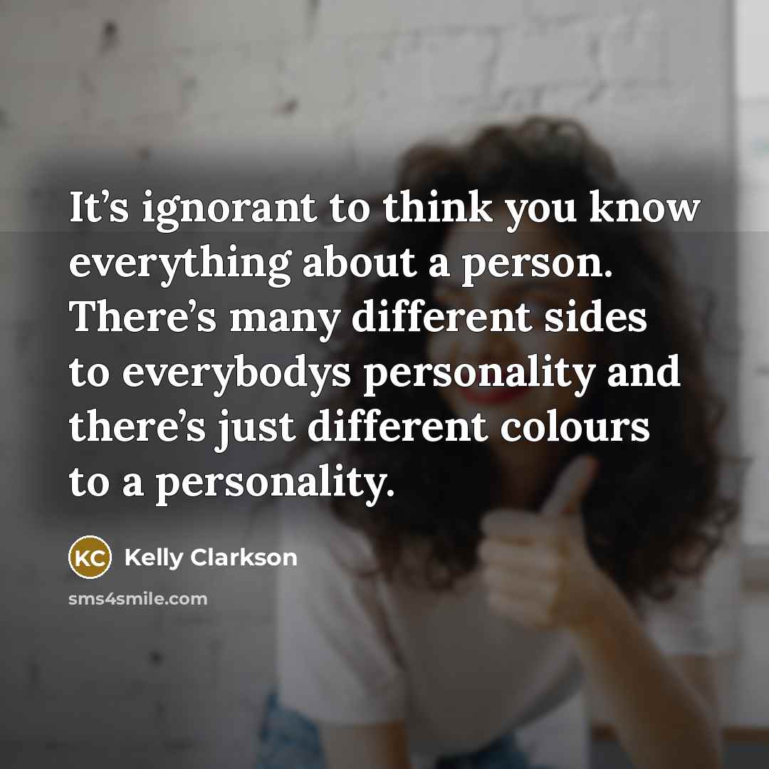 “It’s ignorant to think you know everything about a person. There’s many different sides to everybodys personality and there’s just different colours to a personality.” quote by Kelly Clarkson