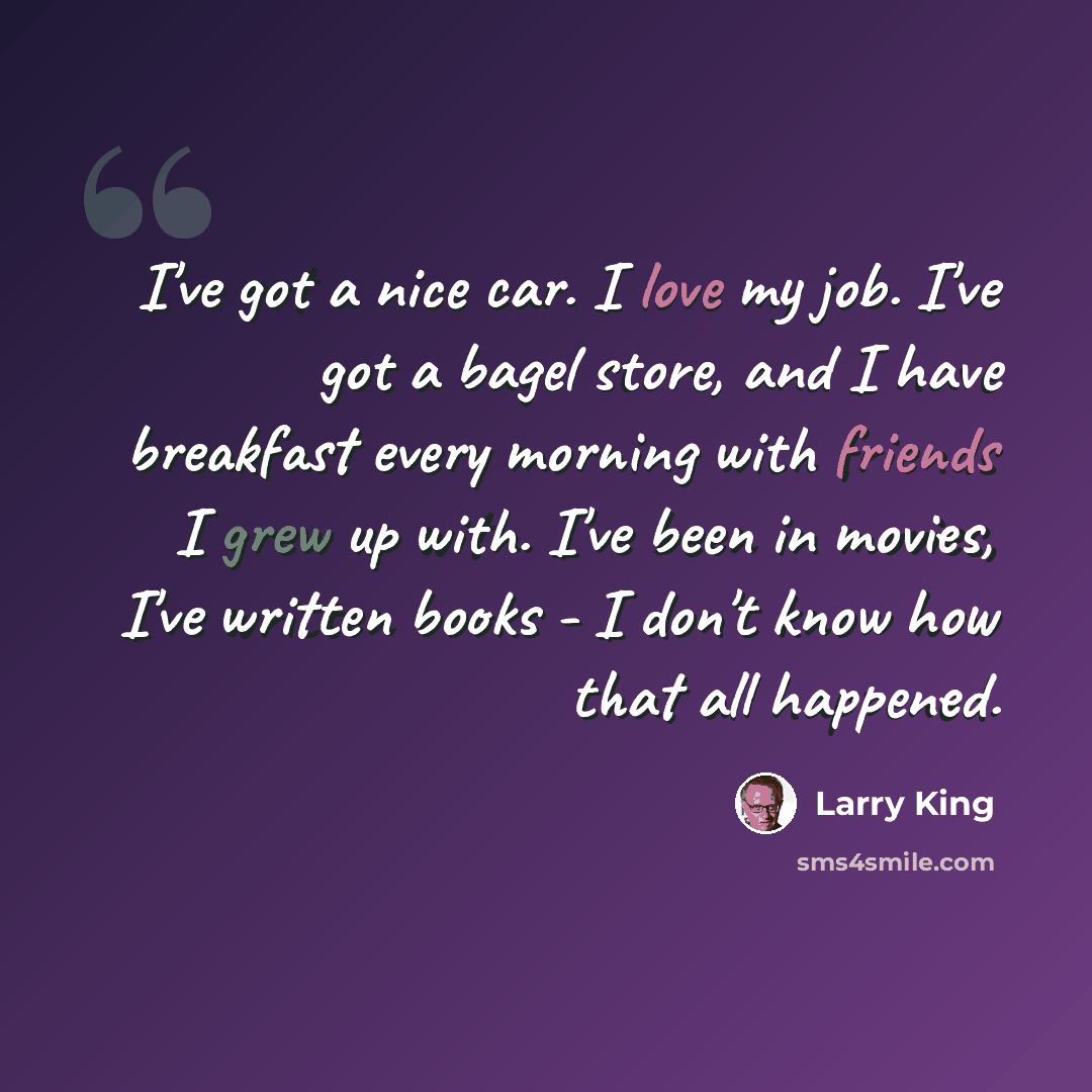 “I've got a nice car. I love my job. I've got a bagel store, and I have breakfast every morning with friends I grew up with. I've been in movies, I've written books - I don't know how that all happened.” quote by Larry King