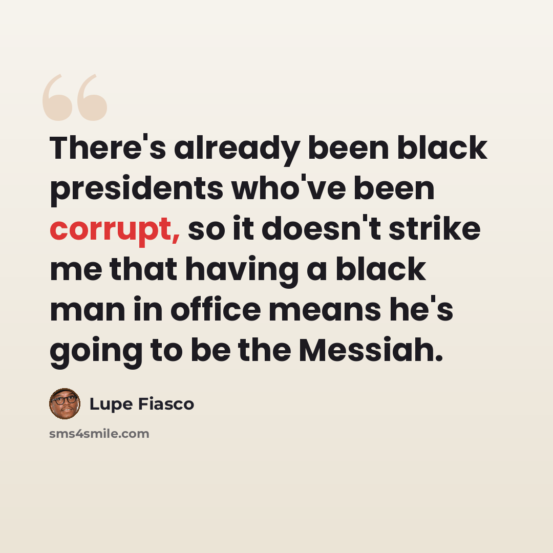 “There's already been black presidents who've been corrupt, so it doesn't strike me that having a black man in office means he's going to be the Messiah.” quote by Lupe Fiasco