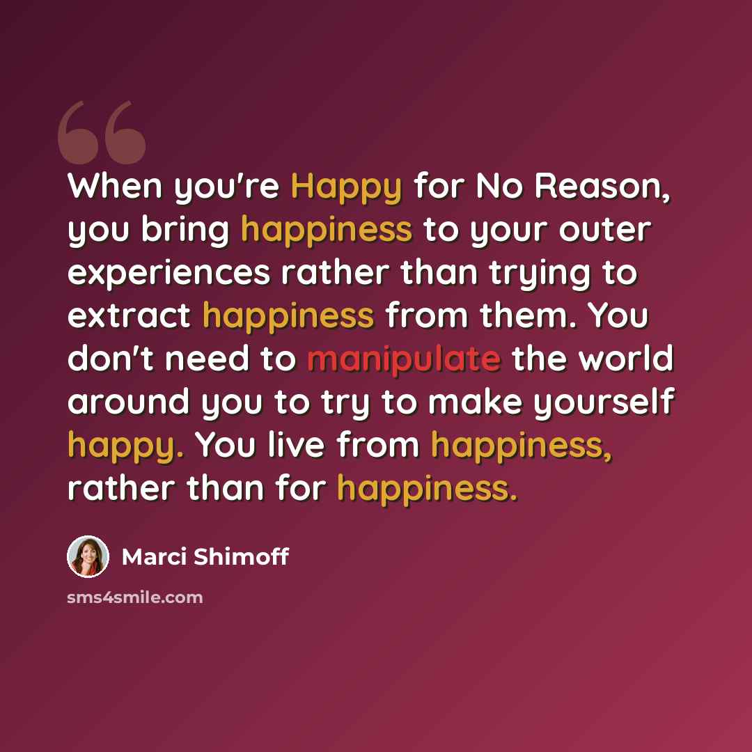 “When you're Happy for No Reason, you bring happiness to your outer experiences rather than trying to extract happiness from them. You don't need to manipulate the world around you to try to make yourself happy. You live from happiness, rather than for happiness.” quote by Marci Shimoff