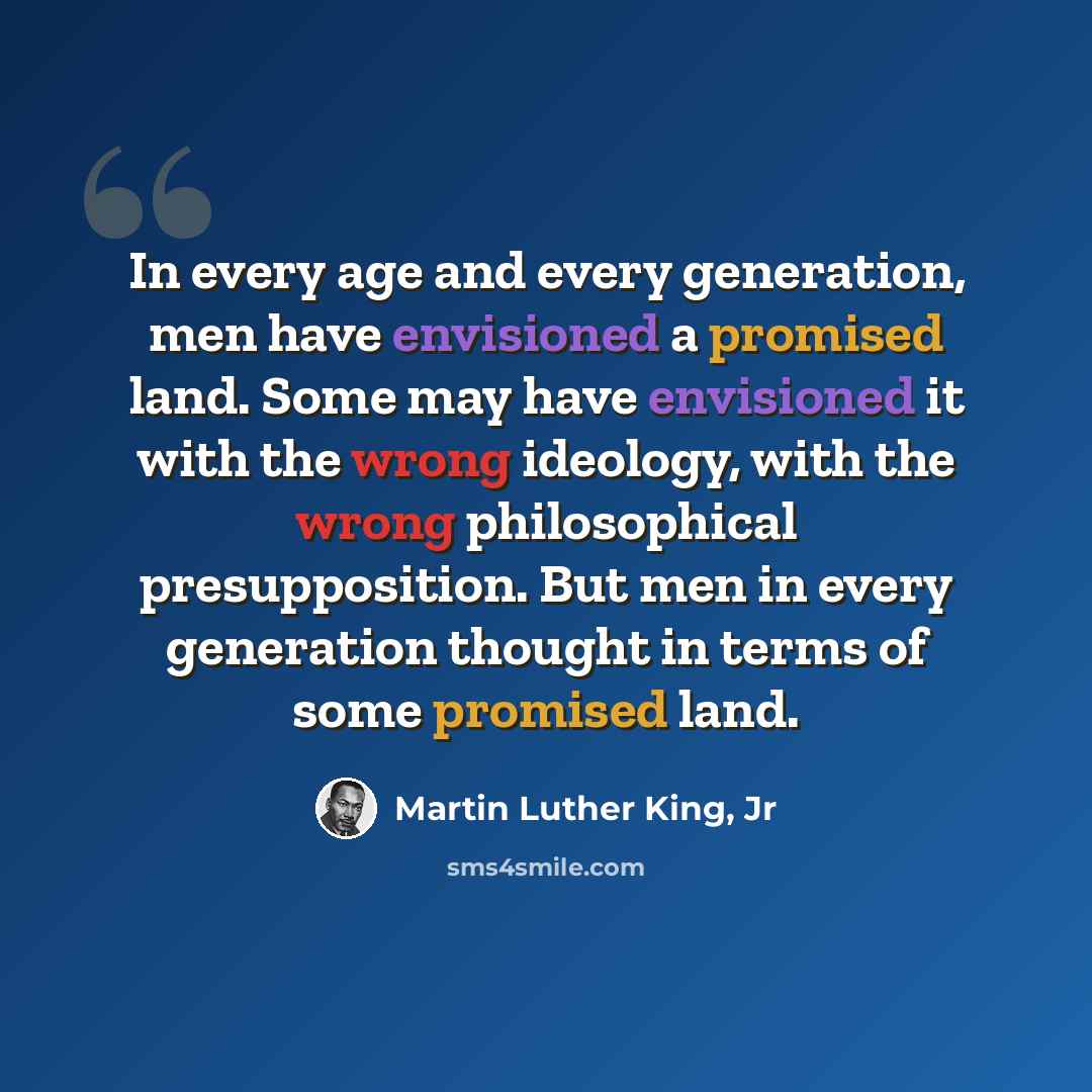 “In every age and every generation, men have envisioned a promised land. Some may have envisioned it with the wrong ideology, with the wrong philosophical presupposition. But men in every generation thought in terms of some promised land.” quote by Martin Luther King, Jr