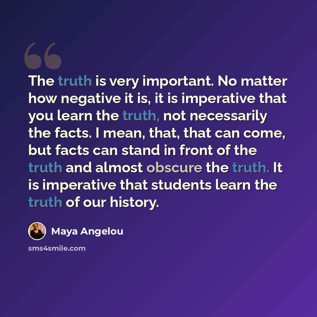 “The truth is very important. No matter how negative it is, it is imperative that you learn the truth, not necessarily the facts. I mean, that, that can come, but facts can stand in front of the truth and almost obscure the truth. It is imperative that students learn the truth of our history.” quote by Maya Angelou