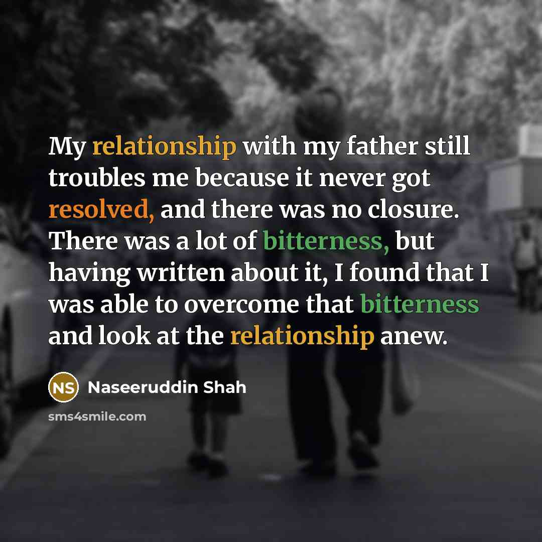 “My relationship with my father still troubles me because it never got resolved, and there was no closure. There was a lot of bitterness, but having written about it, I found that I was able to overcome that bitterness and look at the relationship anew.” quote by Naseeruddin Shah