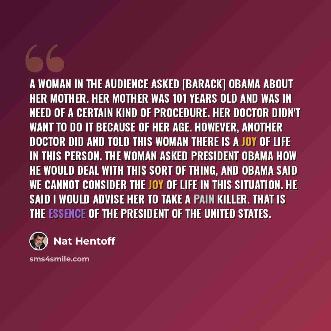 “A woman in the audience asked [Barack] Obama about her mother. Her mother was 101 years old and was in need of a certain kind of procedure. Her doctor didn't want to do it because of her age. However, another doctor did and told this woman there is a joy of life in this person. The woman asked…” quote by Nat Hentoff