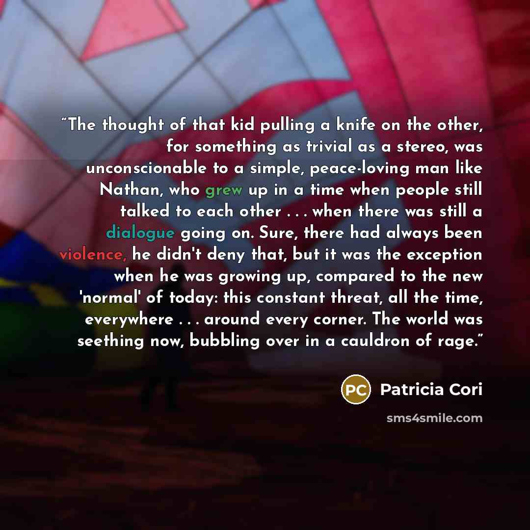 “The thought of that kid pulling a knife on the other, for something as trivial as a stereo, was unconscionable to a simple, peace-loving man like Nathan, who grew up in a time when people still talked to each other . . . when there was still a dialogue going on. Sure, there had always been…” quote by Patricia Cori
