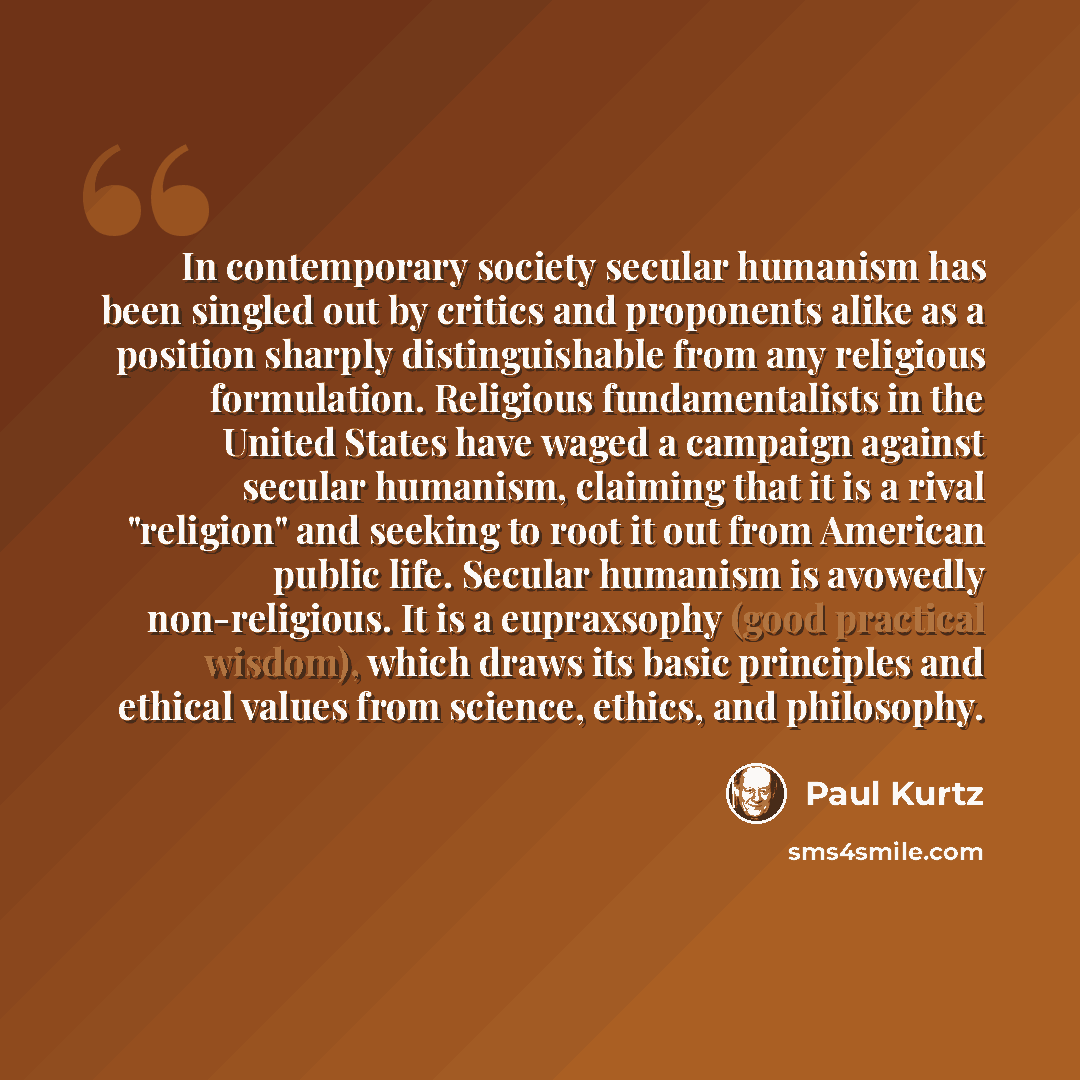 “In contemporary society secular humanism has been singled out by critics and proponents alike as a position sharply distinguishable from any religious formulation. Religious fundamentalists in the United States have waged a campaign against secular humanism, claiming that it is a rival "religion"…” quote by Paul Kurtz
