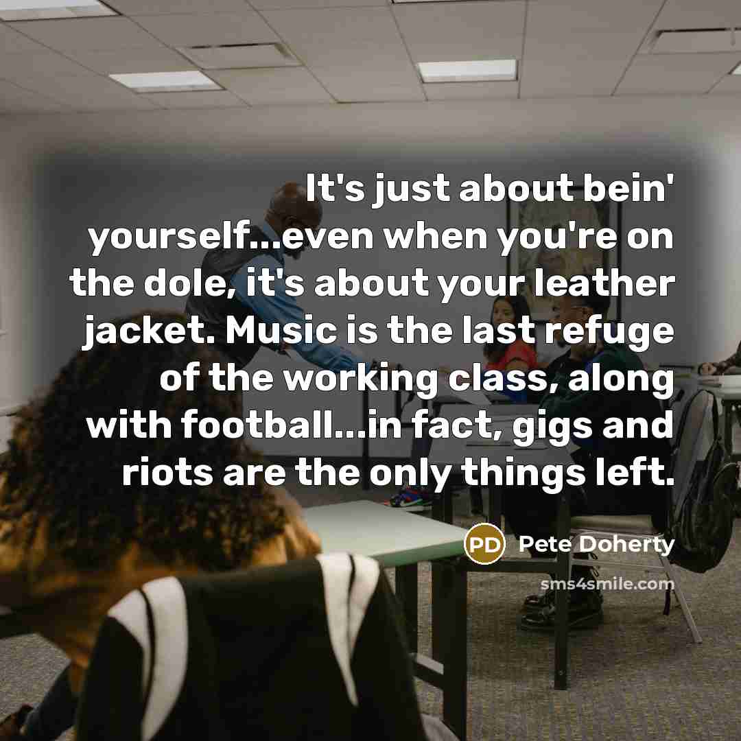 “It's just about bein' yourself...even when you're on the dole, it's about your leather jacket. Music is the last refuge of the working class, along with football...in fact, gigs and riots are the only things left.” quote by Pete Doherty