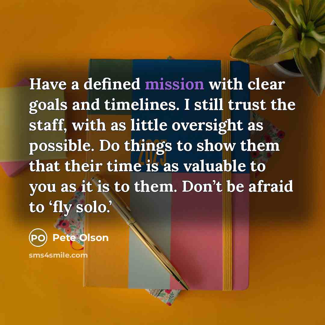 “Have a defined mission with clear goals and timelines. I still trust the staff, with as little oversight as possible. Do things to show them that their time is as valuable to you as it is to them. Don’t be afraid to ‘fly solo.’” quote by Pete Olson